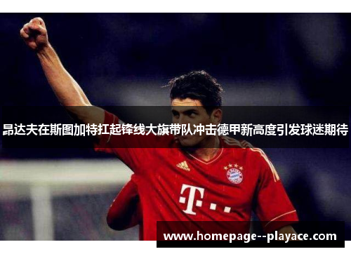 昂达夫在斯图加特扛起锋线大旗带队冲击德甲新高度引发球迷期待